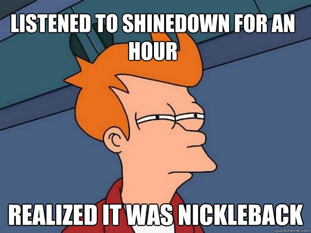 listened to shinedown for an hour realized it was nickleback - listened to shinedown for an hour realized it was nickleback  Futurama Fry