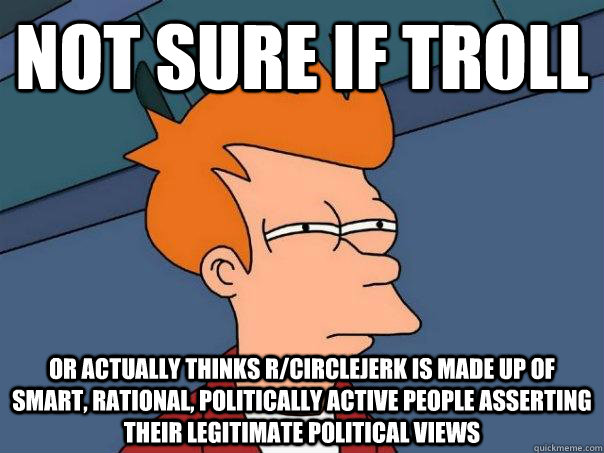 not sure if troll or actually thinks r/circlejerk is made up of smart, rational, politically active people asserting their legitimate political views  Futurama Fry