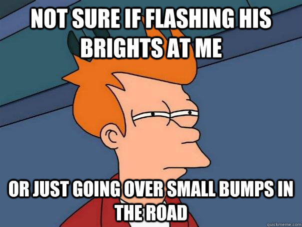 Not sure if flashing his brights at me or just going over small bumps in the road  Futurama Fry