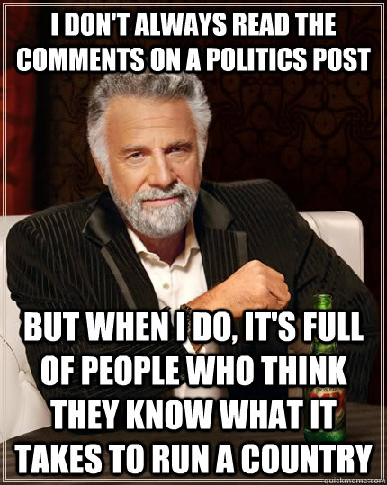 I don't always read the comments on a politics post but when I do, it's full of people who think they know what it takes to run a country  The Most Interesting Man In The World