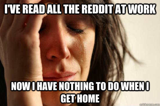 I've read all the reddit at work now I have nothing to do when i get home  First World Problems