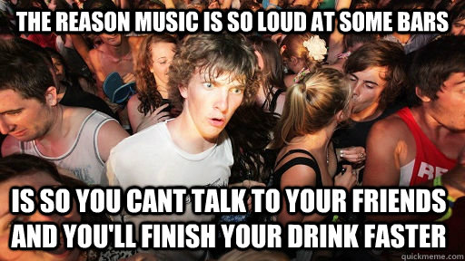 The reason music is so loud at some bars is so you cant talk to your friends and you'll finish your drink faster - The reason music is so loud at some bars is so you cant talk to your friends and you'll finish your drink faster  Sudden Clarity Clarence