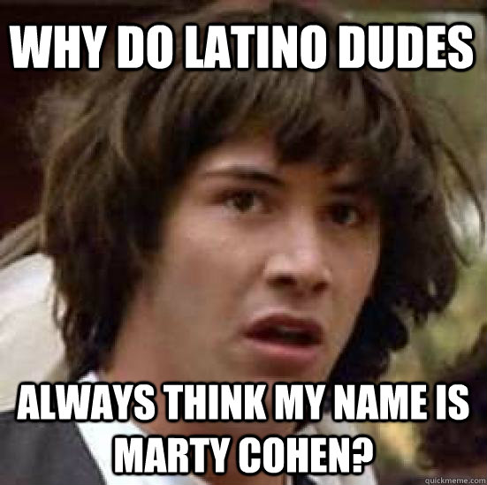 Why do latino dudes always think my name is marty cohen?  conspiracy keanu