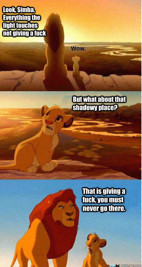 Look, Simba. Everything the light touches not giving a fuck But what about that shadowy place? That is giving a fuck, you must never go there.  Mufasa and Simba