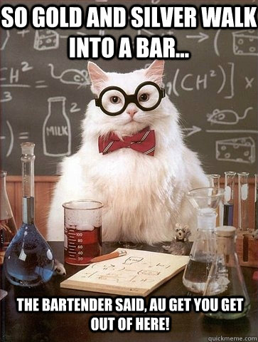 So Gold and Silver walk into a bar... the bartender said, Au get you get out of here!  Chemistry Cat