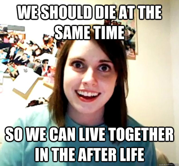 We should die at the same time so we can live together in the after life  Overly Attached Girlfriend