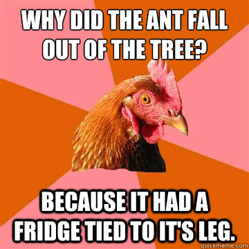 Why did the ant fall out of the tree? because it had a fridge tied to it's leg.  Anti-Joke Chicken