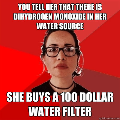 you tell her that there is dihydrogen monoxide in her water source she buys a 100 dollar water filter - you tell her that there is dihydrogen monoxide in her water source she buys a 100 dollar water filter  Liberal Douche Garofalo