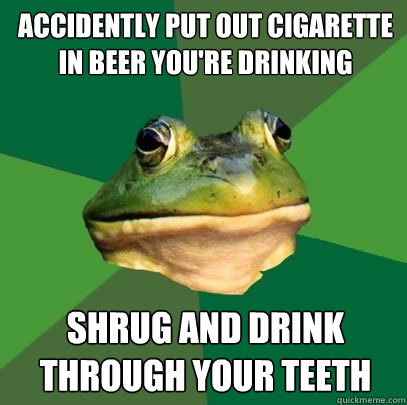 accidently put out cigarette in beer you're drinking shrug and drink through your teeth  Foul Bachelor Frog