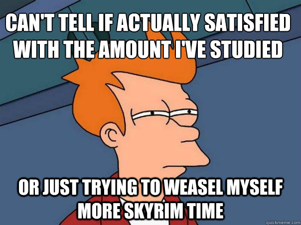 Can't tell if actually satisfied with the amount I've studied Or just trying to weasel myself more Skyrim time  Futurama Fry