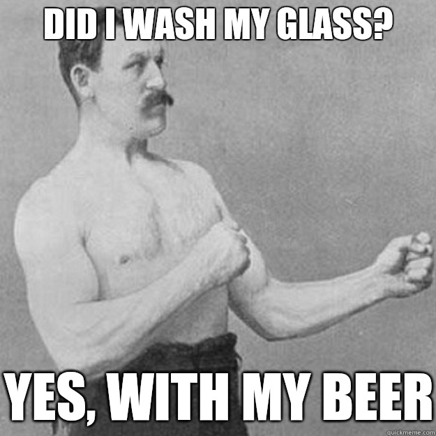 Did I wash my glass?  Yes, with my beer  overly manly man