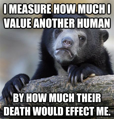 I measure how much i value another human by how much their death would effect me. - I measure how much i value another human by how much their death would effect me.  Confession Bear