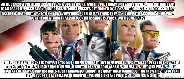 We're dicks! We're reckless, arrogant, stupid dicks. And the LGBT community are pussies. And Catholicism is an asshole. Pussies don't like dicks, because pussies get fucked by dicks. But dicks also fuck assholes: assholes that just want to shit on everyth - We're dicks! We're reckless, arrogant, stupid dicks. And the LGBT community are pussies. And Catholicism is an asshole. Pussies don't like dicks, because pussies get fucked by dicks. But dicks also fuck assholes: assholes that just want to shit on everyth  Kony Team America