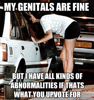 My genitals are fine but I have all kinds of abnormalities if that´s what you upvote for  Karma Whore