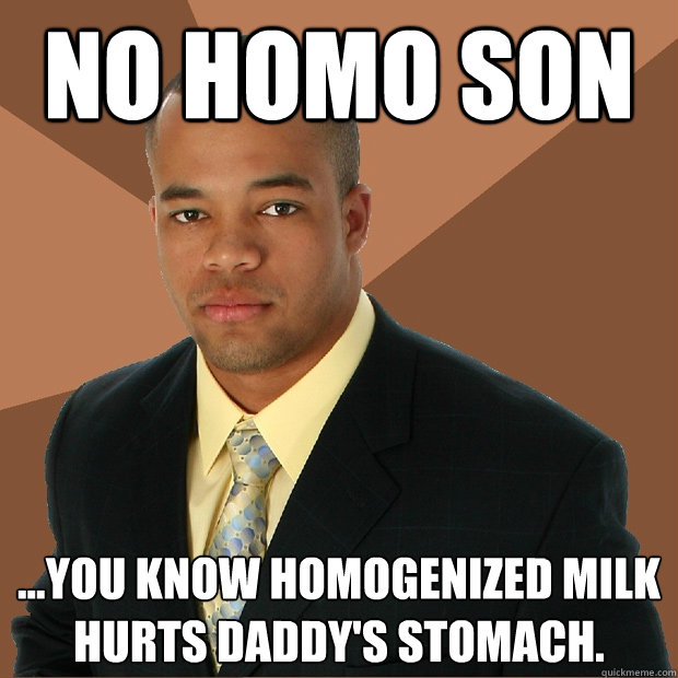 No homo son ...you know homogenized milk hurts daddy's stomach.  Successful Black Man