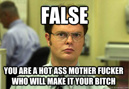 FALSE YOU ARE A HOT ASS MOTHER FUCKER WHO WILL MAKE IT YOUR BITCH  Dwight