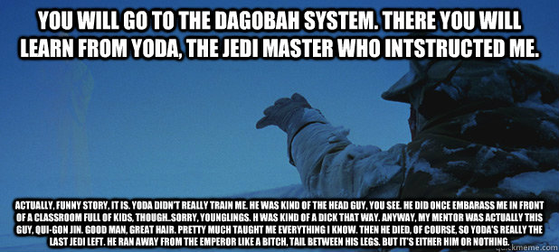 You will go to the Dagobah system. There you will learn from Yoda, the Jedi master who intstructed me. Actually, funny story, it is. Yoda didn't really train me. He was kind of the head guy, you see. He did once embarass me in front of a classroom full of - You will go to the Dagobah system. There you will learn from Yoda, the Jedi master who intstructed me. Actually, funny story, it is. Yoda didn't really train me. He was kind of the head guy, you see. He did once embarass me in front of a classroom full of  Star Wars Honest Obi-wan