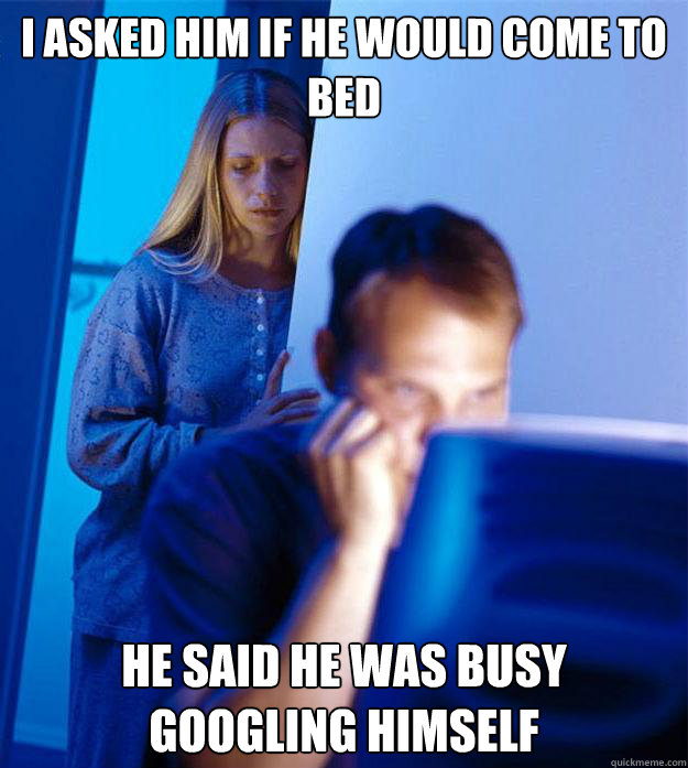 I asked him if he would come to bed He said he was busy googling himself  Redditors Wife