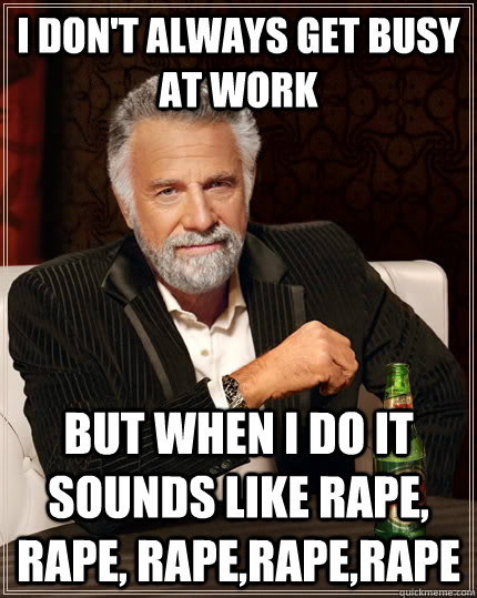 I don't always Get busy at work but when I do it sounds like rape, rape, rape,rape,rape  The Most Interesting Man In The World