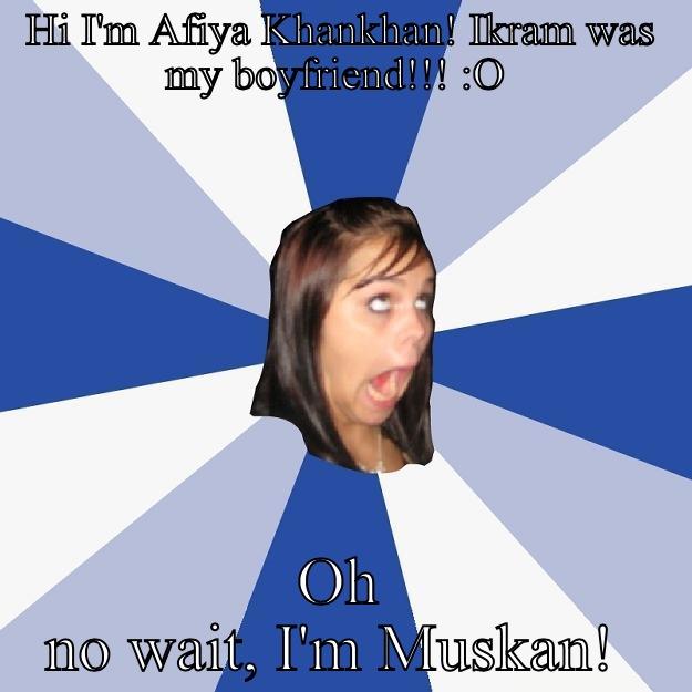 HI I'M AFIYA KHANKHAN! IKRAM WAS MY BOYFRIEND!!! :O  OH NO WAIT, I'M MUSKAN!  Annoying Facebook Girl