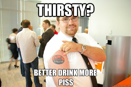 thirsty? better drink more
 piss  GeekSquad Gus