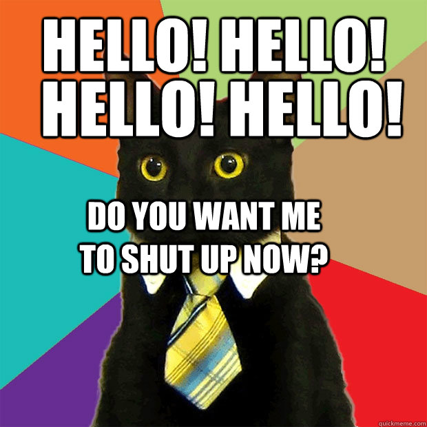 hello! hello! hello! hello! do you want me to shut up now?  Business Cat