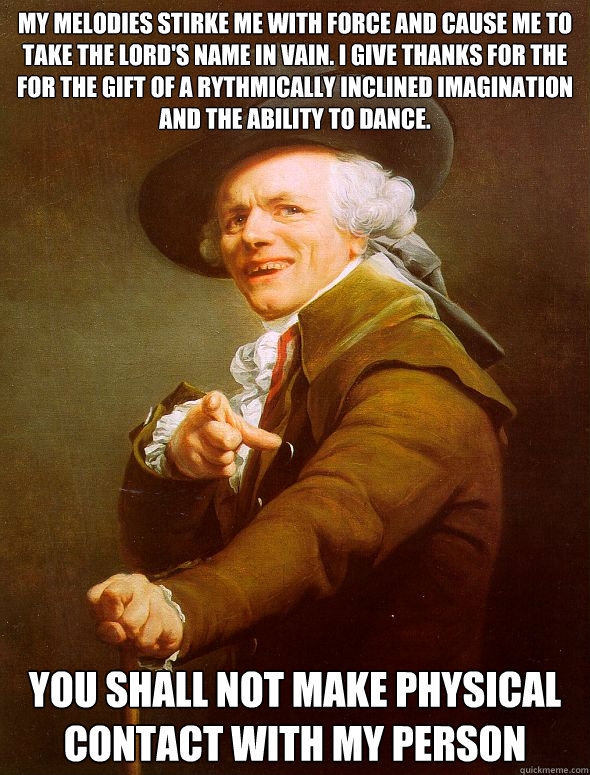 My melodies stirke me with force and cause me to take the lord's name in vain. I give thanks for the for the gift of a rythmically inclined imagination and the ability to dance. You shall not make physical contact with my person  Joseph Ducreux