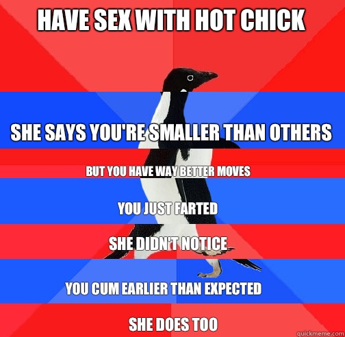 Have sex with hot chick She says you're smaller than others But you have way better moves You just farted She didn't notice You cum earlier than expected She does too - Have sex with hot chick She says you're smaller than others But you have way better moves You just farted She didn't notice You cum earlier than expected She does too  Socially Confused Penguin