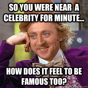 So You were near  a celebrity for minute... how does it feel to be famous too?  Condescending Wonka