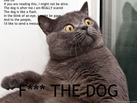 Day128
If you are reading this, I might not be alive.
The dog is after me.i am REALLY scared 
The dog is like a flash.
In the blink of an eye, I might be gone.
And to the people,
I'd like to send a message... F*** THE DOG  conspiracy cat