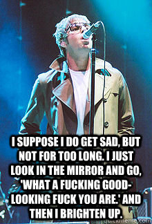  I suppose I do get sad, but not for too long. I just look in the mirror and go, 'What a fucking good-looking fuck you are.' And then I brighten up.  Liam Gallagher