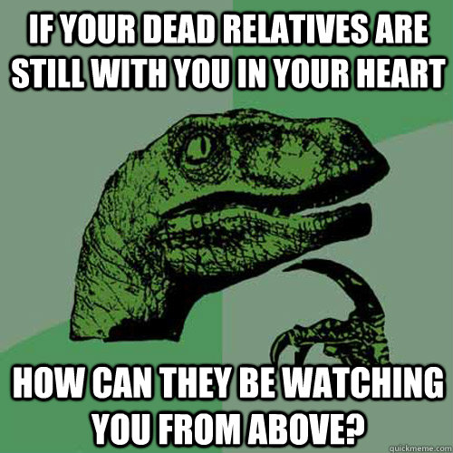 if your dead relatives are still with you in your heart how can they be watching you from above?  Philosoraptor