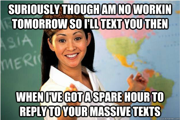 Suriously though am no workin tomorrow so I'll text you then when I've got a spare hour to reply to your massive texts  Scumbag Teacher