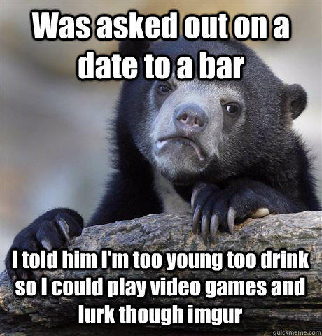 Was asked out on a date to a bar I told him I'm too young too drink so I could play video games and lurk though imgur - Was asked out on a date to a bar I told him I'm too young too drink so I could play video games and lurk though imgur  Confession Bear