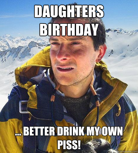 DAUGHTERS BIRTHDAY ... BETTER DRINK MY OWN PISS!  Bear Grylls