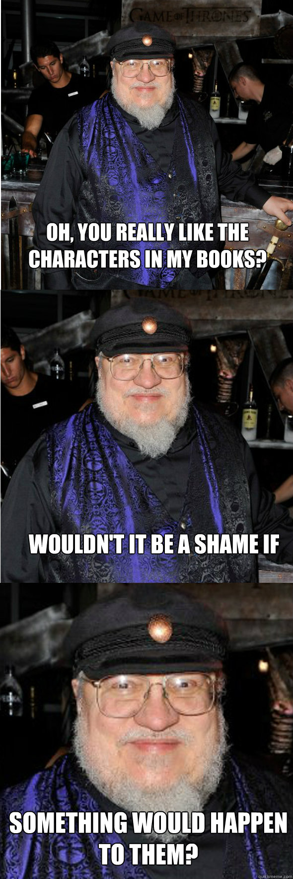 Oh, you really like the characters in my books? something would happen to them? Wouldn't it be a shame if  George R R Martin