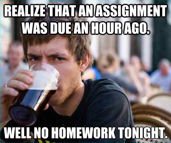 Realize that an assignment was due an hour ago. Well no homework tonight. - Realize that an assignment was due an hour ago. Well no homework tonight.  Lazy College Senior