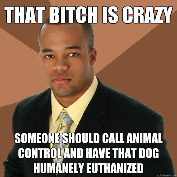 THAT BITCH IS CRAZY SOMEONE SHOULD CALL ANIMAL CONTROL AND HAVE THAT DOG HUMANELY EUTHANIZED - THAT BITCH IS CRAZY SOMEONE SHOULD CALL ANIMAL CONTROL AND HAVE THAT DOG HUMANELY EUTHANIZED  Successful Black Man