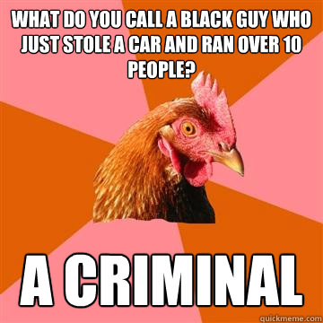 What do you call a black guy who just stole a car and ran over 10 people? A criminal  Anti-Joke Chicken