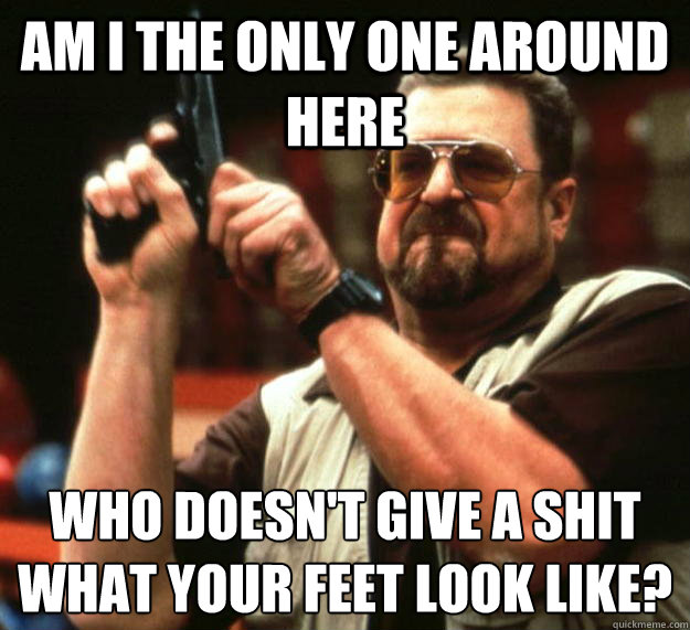 am I the only one around here Who doesn't give a shit what your feet look like?
  Angry Walter