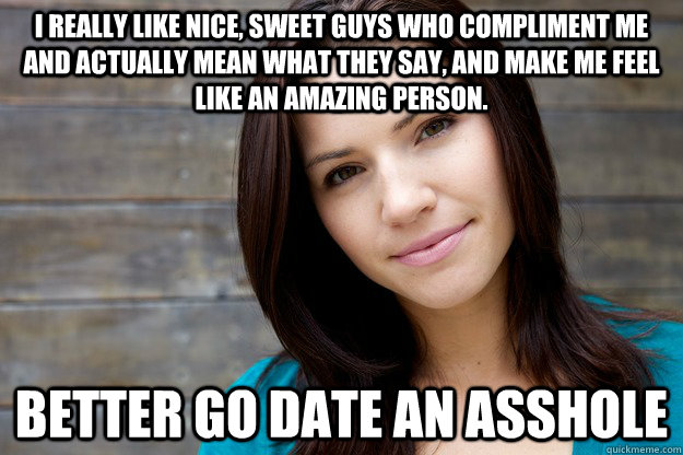 I really like nice, sweet guys who compliment me and actually mean what they say, and make me feel like an amazing person. Better go date an asshole  