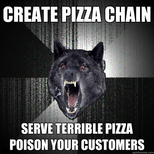 create pizza chain serve terrible pizza         poison your customers  Insanity Wolf