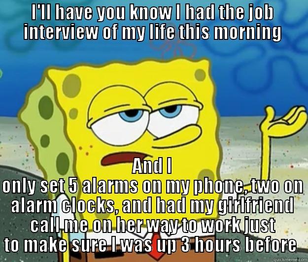 Job interview - I'LL HAVE YOU KNOW I HAD THE JOB INTERVIEW OF MY LIFE THIS MORNING AND I ONLY SET 5 ALARMS ON MY PHONE, TWO ON ALARM CLOCKS, AND HAD MY GIRLFRIEND CALL ME ON HER WAY TO WORK JUST TO MAKE SURE I WAS UP 3 HOURS BEFORE  Tough Spongebob