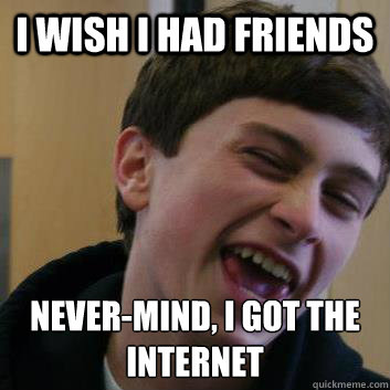 I wish i had friends never-mind, i got the internet  