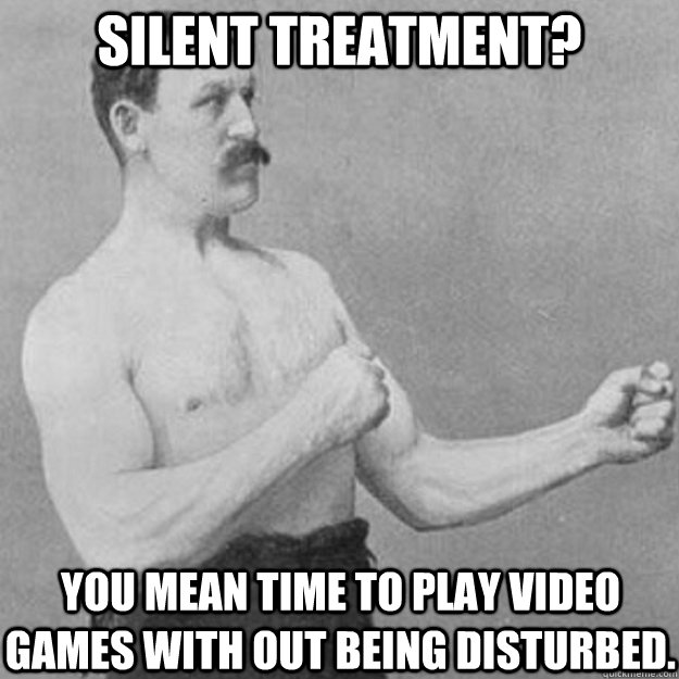 Silent treatment? You mean time to play video games with out being disturbed.  overly manly man