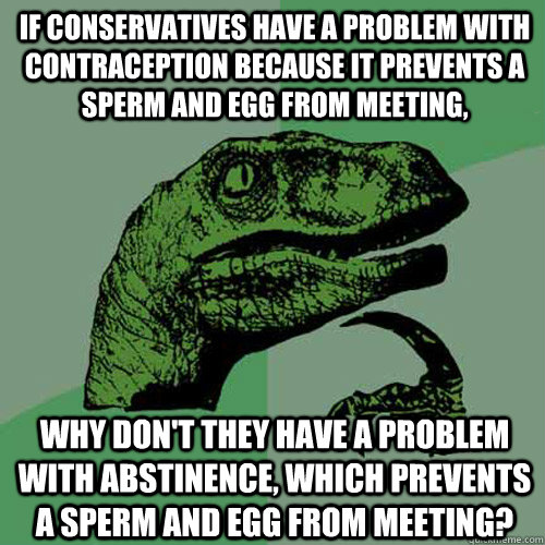 if conservatives have a problem with contraception because it prevents a sperm and egg from meeting, why don't they have a problem with abstinence, which prevents a sperm and egg from meeting?  Philosoraptor