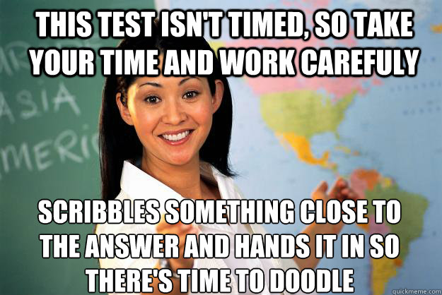 this test isn't timed, so take your time and work carefuly scribbles something close to the answer and hands it in so there's time to doodle - this test isn't timed, so take your time and work carefuly scribbles something close to the answer and hands it in so there's time to doodle  Unhelpful High School Teacher