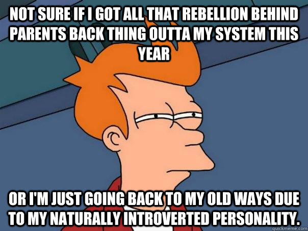 Not sure if i got all that rebellion behind parents back thing outta my system this year or I'm just going back to my old ways due to my naturally introverted personality. - Not sure if i got all that rebellion behind parents back thing outta my system this year or I'm just going back to my old ways due to my naturally introverted personality.  Futurama Fry