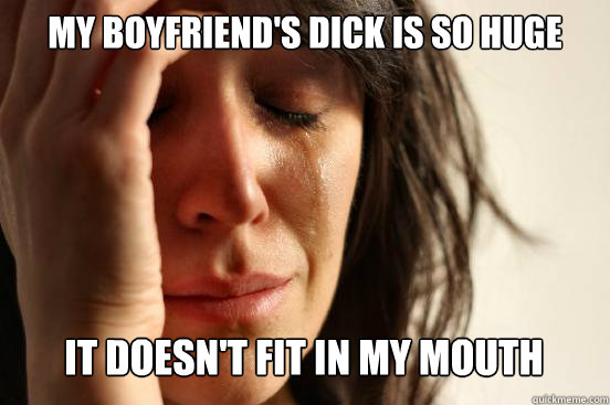 My boyfriend's dick is so huge It doesn't fit in my mouth   First World Problems