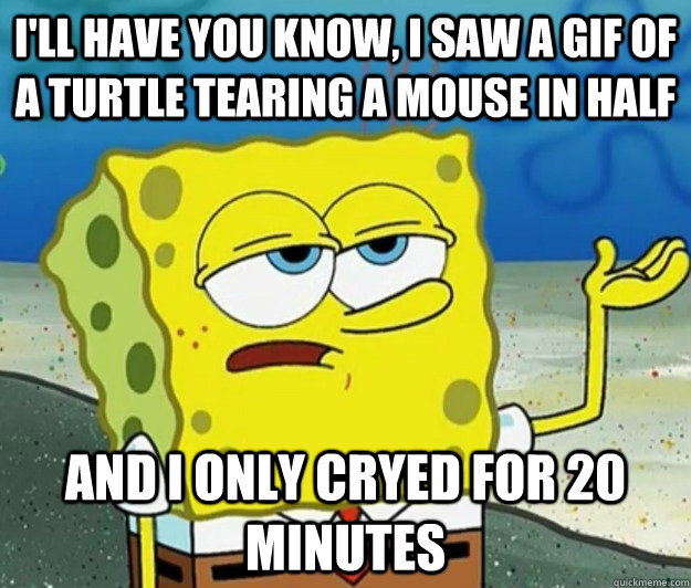 I'll have you know, I saw a gif of a turtle tearing a mouse in half and i only cryed for 20 minutes  Tough Spongebob